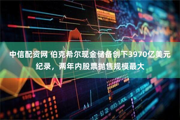 中信配资网 伯克希尔现金储备创下3970亿美元纪录，两年内股票抛售规模最大