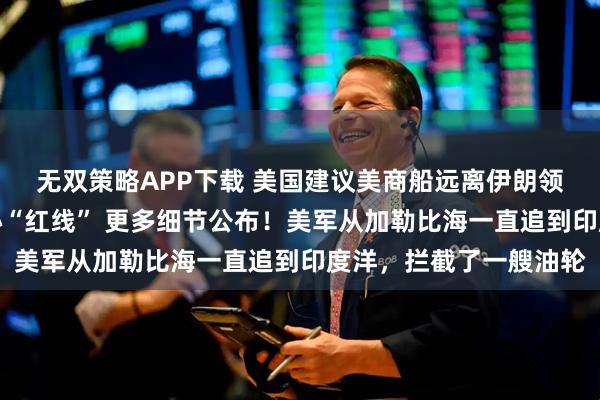 无双策略APP下载 美国建议美商船远离伊朗领海，伊朗两大谈判核心“红线” 更多细节公布！美军从加勒比海一直追到印度洋，拦截了一艘油轮