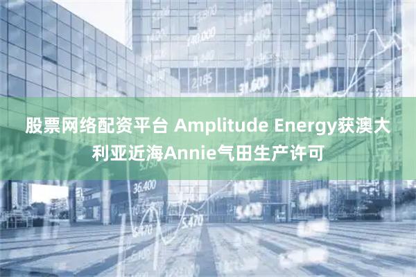 股票网络配资平台 Amplitude Energy获澳大利亚近海Annie气田生产许可