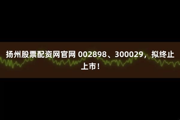 扬州股票配资网官网 002898、300029，拟终止上市！