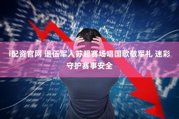 i配资官网 退伍军人苏超赛场唱国歌敬军礼 迷彩守护赛事安全