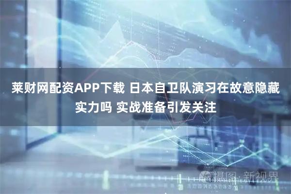 莱财网配资APP下载 日本自卫队演习在故意隐藏实力吗 实战准备引发关注