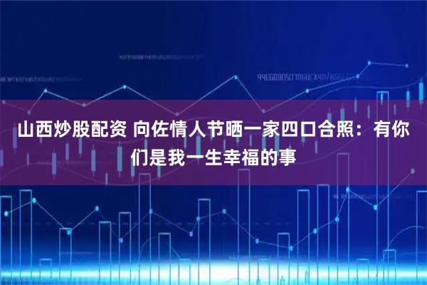 山西炒股配资 向佐情人节晒一家四口合照：有你们是我一生幸福的事