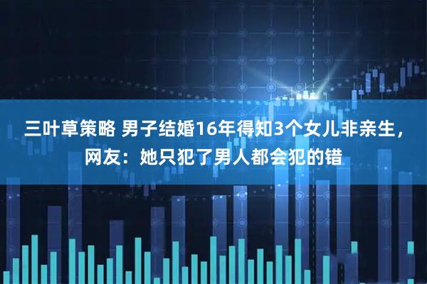 三叶草策略 男子结婚16年得知3个女儿非亲生，网友：她只犯了男人都会犯的错