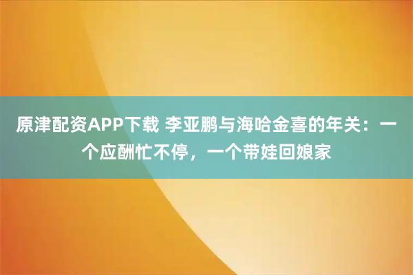 原津配资APP下载 李亚鹏与海哈金喜的年关：一个应酬忙不停，一个带娃回娘家