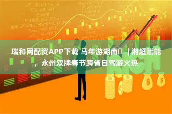 瑞和网配资APP下载 马年游湖南⑮ | 湘超赋能，永州双牌春节跨省自驾游火热